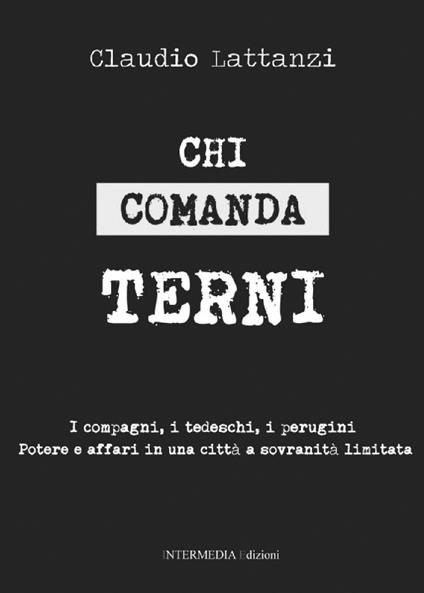 Chi comanda Terni. I compagni, i tedeschi, i perugini. Potere e affari in una città a sovranità limitata - Claudio Lattanzi - copertina