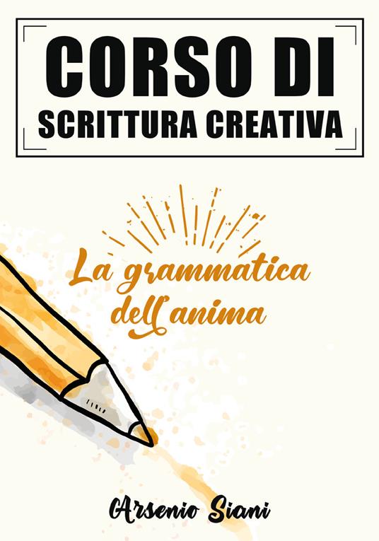 Corso di scrittura creativa. La grammatica dell'anima - Arsenio Siani - copertina