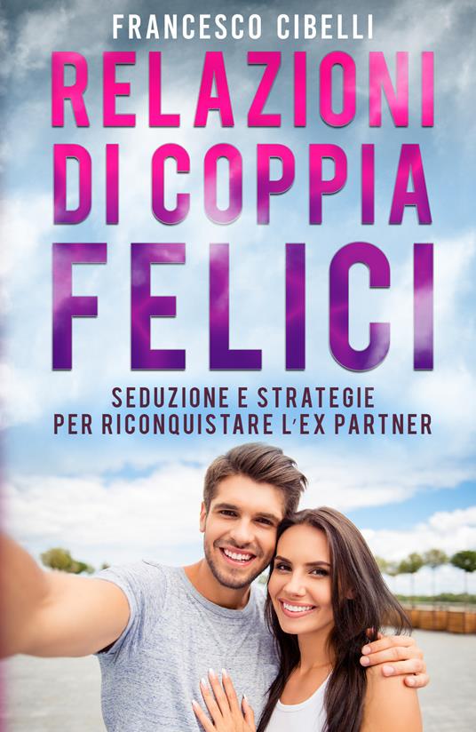 Relazioni di coppia felici. Seduzione e strategie per riconquistare l'ex partner - Francesco Cibelli - copertina