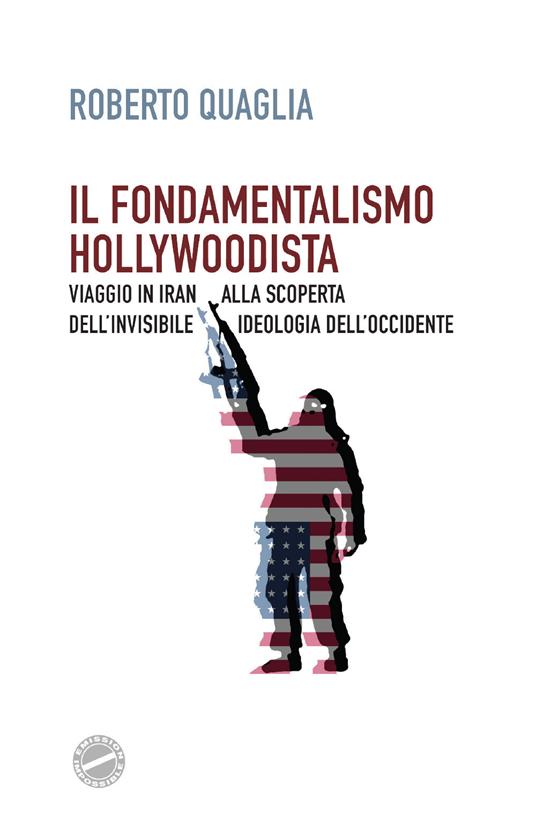 Il fondamentalismo hollywoodista. Viaggio in Iran alla scoperta dell'invisibile ideologia dell'Occidente - Roberto Quaglia - copertina