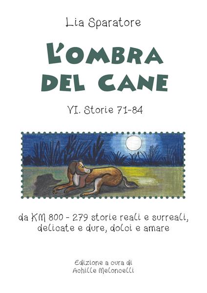 L' ombra del cane VI. Storie 71-84 da km 800-279 storie reali e surreali, delicate e dure, dolci e amare. Ediz. illustrata - Lia Sparatore - copertina