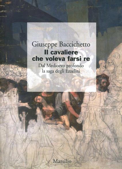 Il cavaliere che voleva farsi re. Dal Medioevo profondo la saga degli Ezzelini - Giuseppe Baccichetto - copertina