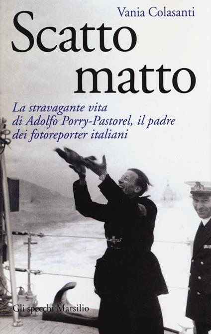 Scatto matto. La stravagante vita di Adolfo Porry-Pastorel, il padre dei fotoreporter italiani. Ediz. illustrata - Vania Colasanti - copertina