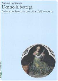 Dentro la bottega. Culture del lavoro in una città d'età moderna - Andrea Caracausi - copertina