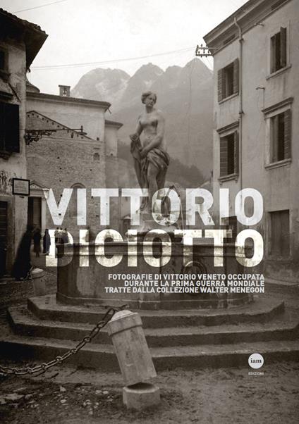 Vittorio Diciotto. Fotografie di Vittorio Veneto occupata durante la prima guerra mondiale tratte dalla collezione Walter Menegon - copertina