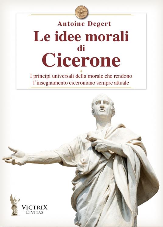 Le idee morali di Cicerone. I principi universali della morale che rendono l'insegnamento ciceroniano sempre attuale - Antoine Degert - copertina