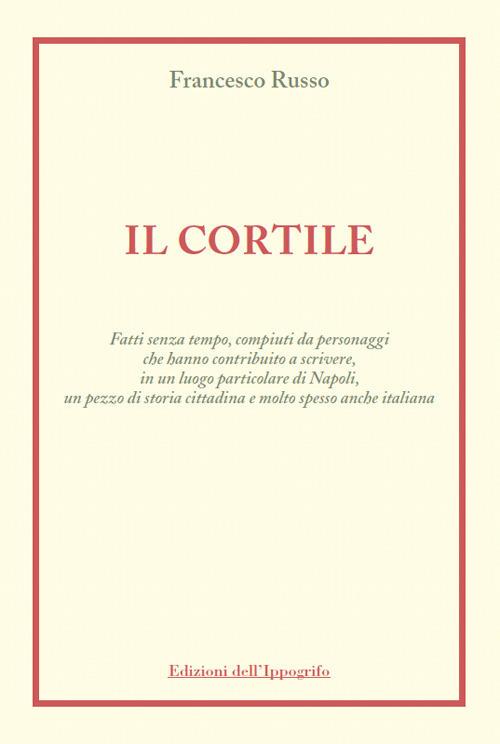 Il cortile. Fatti senza tempo, compiuti da personaggi che hanno contribuito a scrivere, in un luogo particolare di Napoli, un pezzo di storia cittadina e molto spesso anche italiana - Francesco Russo - copertina