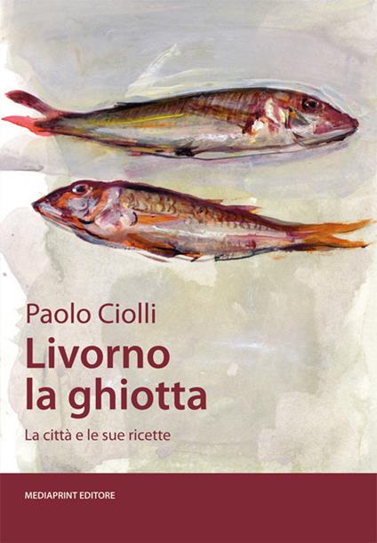 Livorno la ghiotta. La città e le sue ricette - Paolo Ciolli - copertina