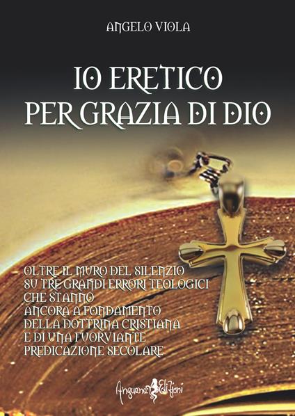 Io eretico per grazia di Dio. Oltre il muro del silenzio su tre grandi errori teologici che stanno ancora a fondamento della dottrina cristiana e di una fuorviante predicazione secolare - Angelo Viola - copertina