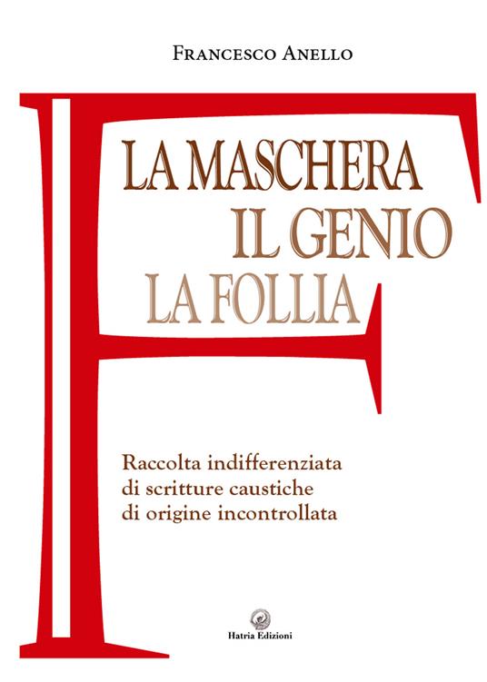 La maschera, il genio, la follia. Raccolta indifferenziata di scritture caustiche di origine incontrollata - Francesco Anello - copertina