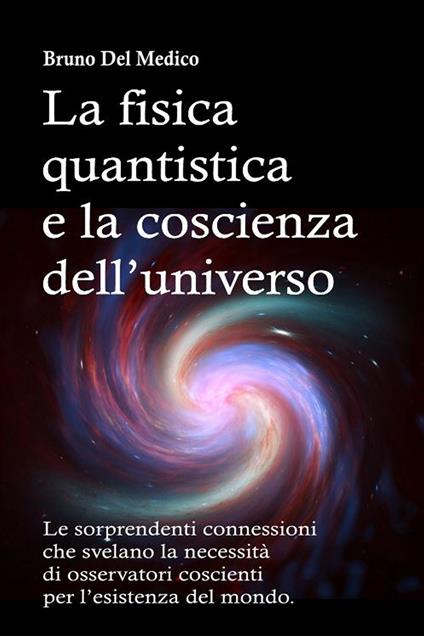 La fisica quantistica e la coscienza dell’universo. Le sorprendenti connessioni che svelano la necessità di osservatori coscienti per l’esistenza del mondo - Bruno Del Medico - copertina