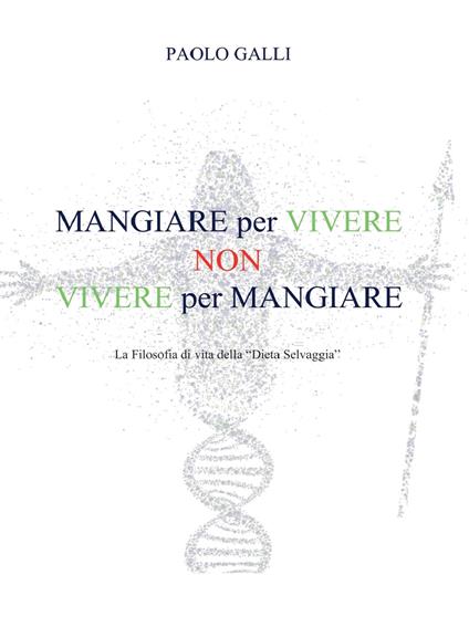 Mangiare per vivere non vivere per mangiare. La filosofia di vita della «dieta selvaggia» - Paolo Galli - copertina