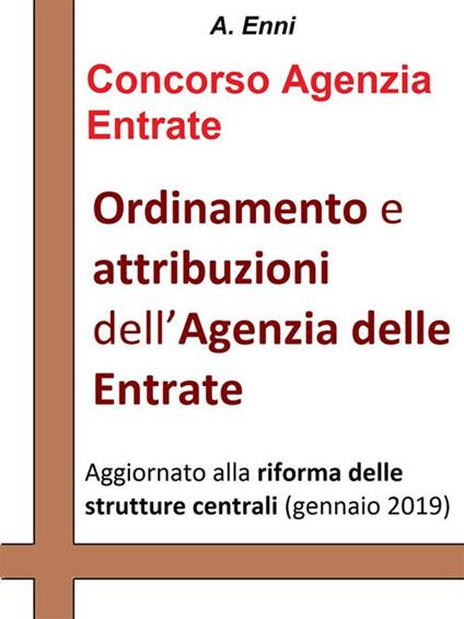 Ordinamento e attribuzioni dell'Agenzia delle Entrate. Per tutti i concorsi pubblici indetti dall'Agenzia delle Entrate. Aggiornata alla riforma delle strutture centrali (gennaio 2019) - A. Enni - ebook