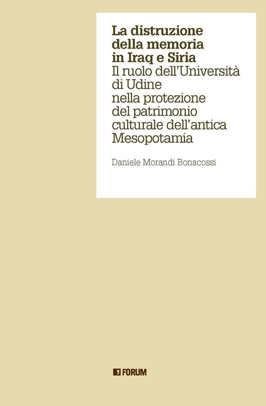 La distruzione della memoria in Iraq e Siria. Il ruolo dell'Università di Udine nella protezione del patrimonio culturale dell'antica Mesopotamia - Daniele Morandi Bonacossi - copertina