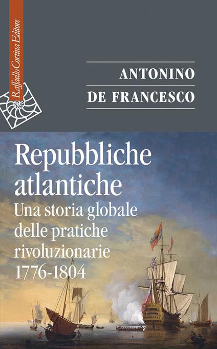 Repubbliche atlantiche. Una storia globale delle pratiche rivoluzionarie (1776-1804) - Antonino De Francesco - copertina