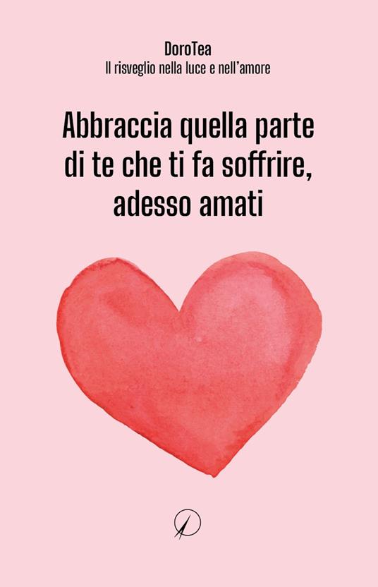 Abbraccia quella parte di te che ti fa soffrire, adesso amati - DoroTea - Il risveglio nella luce e nell'amore - copertina