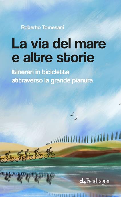 La via del mare e altre storie. Itinerari in bicicletta attraverso la grande pianura - Roberto Tomesani - copertina