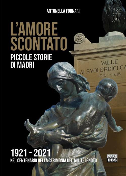 L' amore scontato. Piccole storie di madri 1921 -2021 nel centenario della cerimonia del Milite Ignoto - Antonella Fornari - copertina