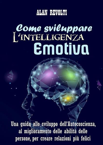 Come sviluppare l'intelligenza emotiva. Una guida allo sviluppo dell'autocoscienza, al miglioramento delle abilità delle persone, per creare relazioni più felici - Alan Revolti - ebook