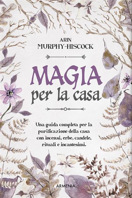 Magia per la casa. Una guida completa per la purificazione della casa con incensi, erbe, candele, rituali e incantesimi - Arin Murphy-Hiscock,Elisa Clelia Villa - ebook