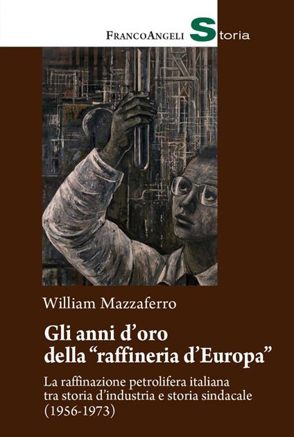 Gli anni d'oro della «raffineria d'Europa». La raffinazione petrolifera italiana tra storia d'industria e storia sindacale (1956-1973) - William Mazzaferro - copertina