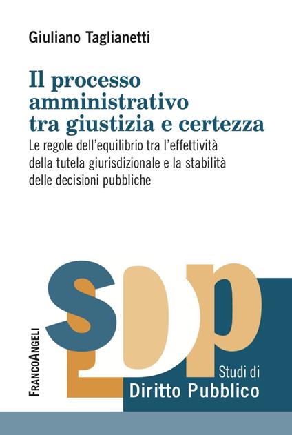 Il processo amministrativo tra giustizia e certezza. Le regole dell’equilibrio tra l’effettività della tutela giurisdizionale e la stabilità delle decisioni pubbliche - Giuliano Taglianetti - copertina