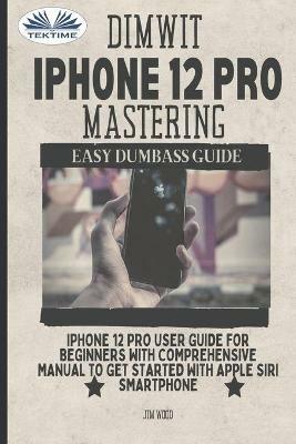 Dimwit IPhone 12 Pro Mastering. IPhone 12 Pro User. Guide for beginners with comprehensive manual to get started with Apple Siri Smart - Jim Wood - copertina