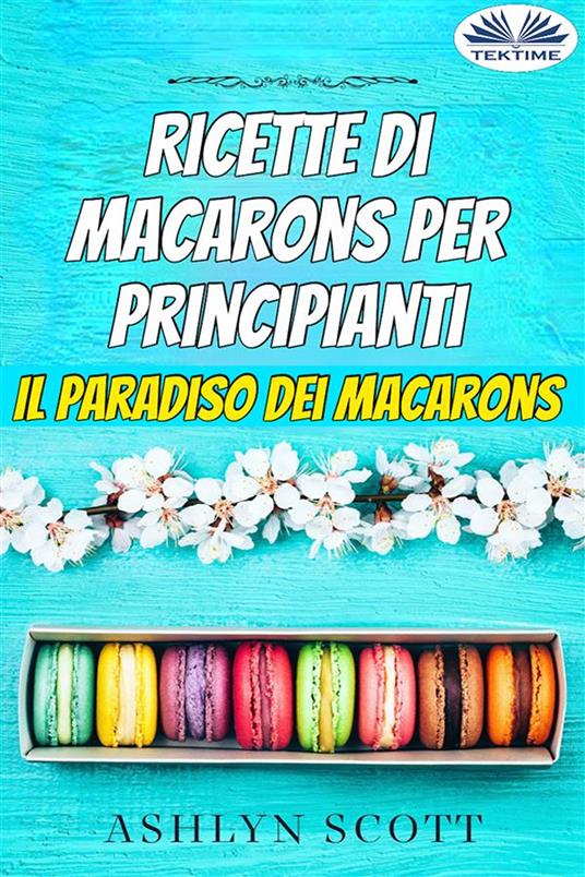 Ricette di macarons per principianti. Il paradiso dei macarons - Ashlyn Scott,Monja Areniello - ebook