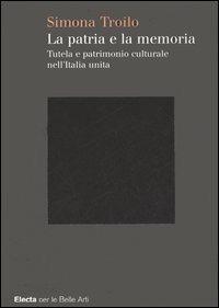 La patria e la memoria. Tutela e patrimonio culturale nell'Italia unità. Ediz. illustrata - Simona Troilo - copertina