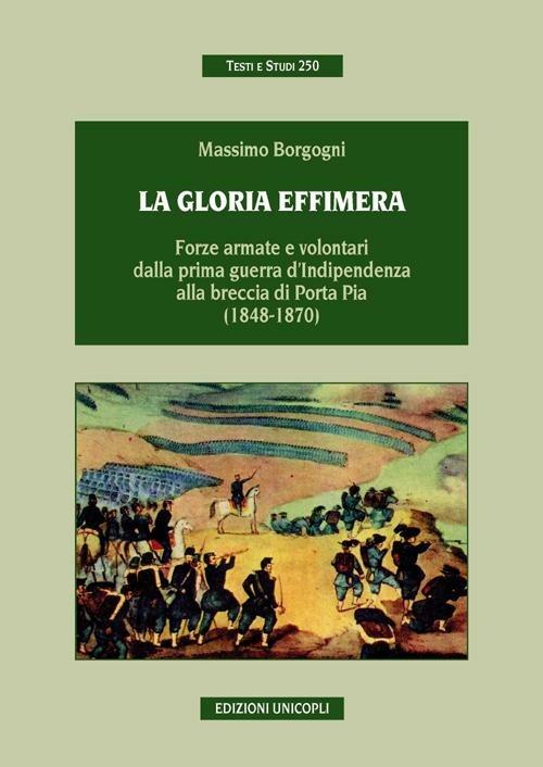 La gloria effimera. Forze armate e volontari dalla prima guerra d'indipendenza alla breccia di Porta Pia (1848-1870) - Massimo Borgogni - copertina