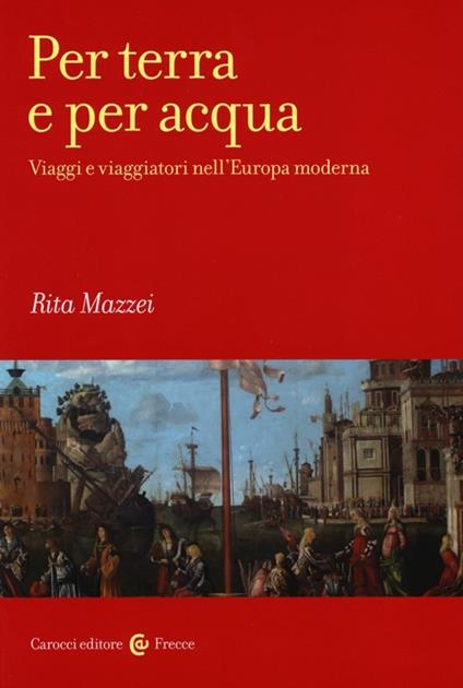 Per terra e per acqua. Viaggi e viaggiatori nell'Europa moderna - Rita Mazzei - copertina