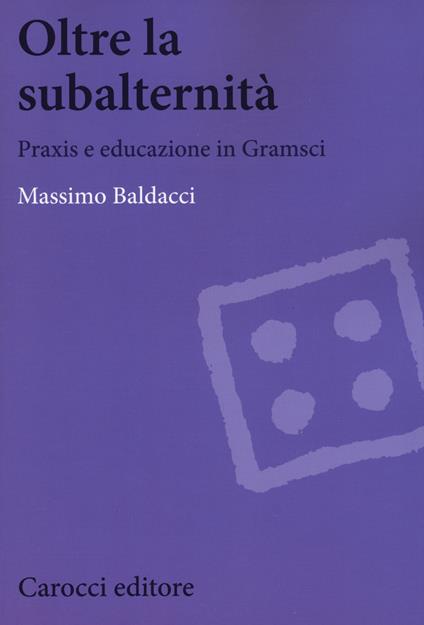 Oltre la subalternità. Praxis e educazione in Gramsci - Massimo Baldacci - copertina