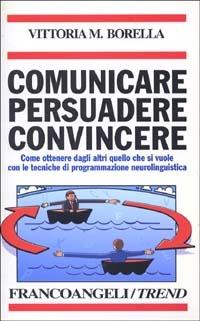 Comunicare persuadere convincere. Come ottenere dagli altri quello che si vuole con le tecniche di programmazione neurolinguistica - Vittoria M. Borella - copertina