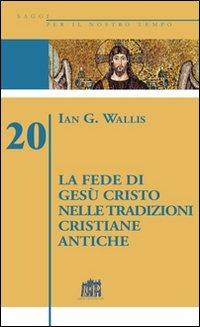 La fede di Gesù Cristo nelle tradizioni cristiane antiche - Ian G. Wallis - copertina