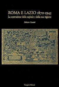 Roma e Lazio 1870-1945. La costruzione della capitale e della sua regione - Roberto Cassetti - copertina