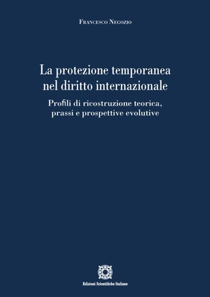 La protezione temporanea nel diritto internazionale. Profili di ricostruzione teorica, prassi e prospettive evolutive - Francesco Negozio - copertina