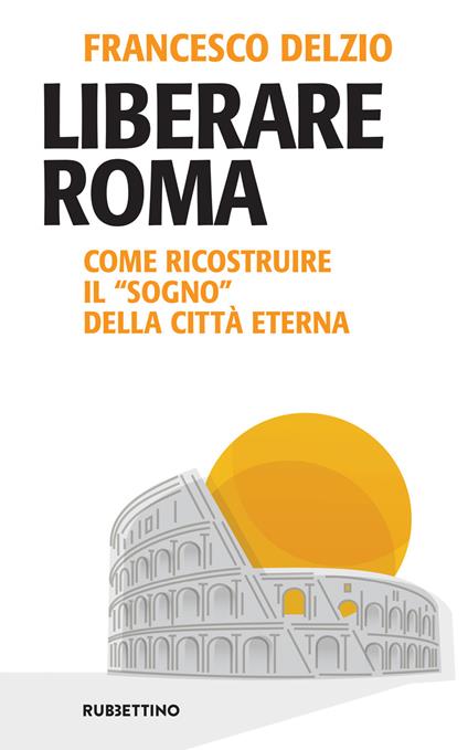 Liberare Roma. Come ricostruire il «sogno» della città eterna - Francesco Delzio - ebook