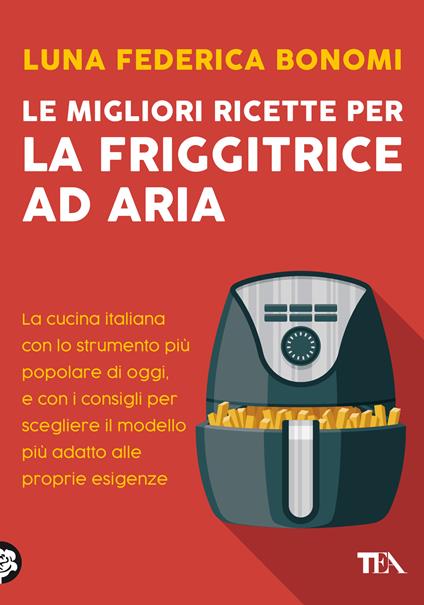 Le migliori ricette per la friggitrice ad aria. La cucina italiana con lo strumento più popolare di oggi, e con i consigli per scegliere il modello più adatto alle proprie esigenze - Luna Federica Bonomi - copertina