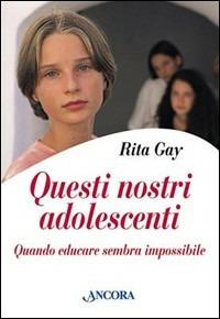 Questi nostri adolescenti. Quando educare sembra impossibile - Rita Gay - copertina