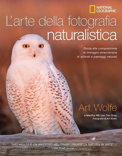 L' arte della fotografia naturalistica. Guida alla composizione di immagini straordinarie di animali e paesaggi naturali. Ediz. illustrata - Art Wolfe,Martha Hill,Tim Grey - copertina