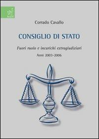 Consiglio di Stato. Fuori ruolo e incarichi extragiudiziari. Anni 2003-2006 - Corrado Cavallo - copertina