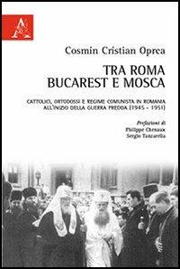 Tra Roma, Bucarest e Mosca. Cattolici, ortodossi e regime comunista in Romania all'inizio della guerra fredda (1945-1951) - Cosmin C. Oprea - copertina