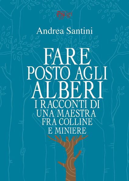 Fare posto agli alberi. I racconti di una maestra tra colline e miniere - Andrea Santini - copertina