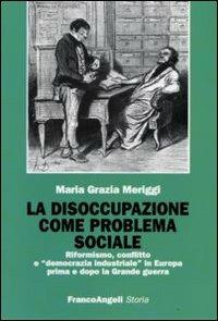 La disoccupazione come problema sociale. Riformismo, conflitto e «democrazia industriale» in Europa prima e dopo la Grande guerra - Maria Grazia Meriggi - copertina