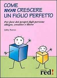 Come non crescere un figlio perfetto. Per fare dei propri figli persone allegre, creative e libere