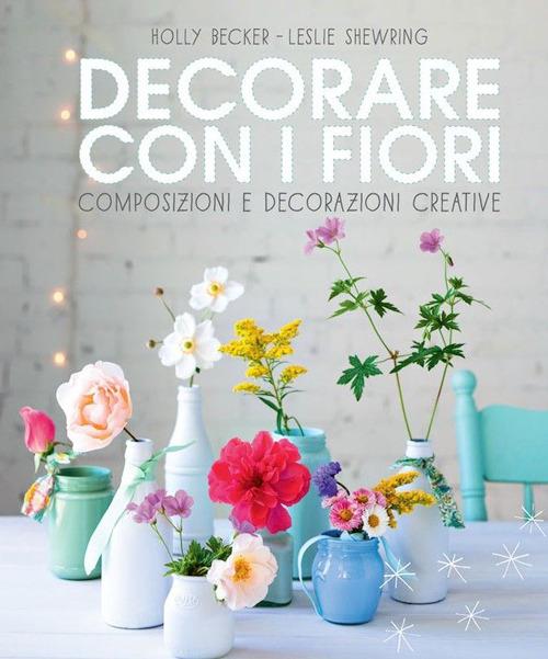 Decorare con i fiori. Composizione e decorazioni creative - Holly Becker,Leslie Shewring - copertina