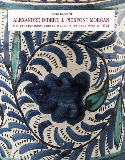 Alexandre Imbert e J. Pierpont Morgan. Il collezionismo della maiolica italiana fino al 1914 - Lucio Riccetti - copertina