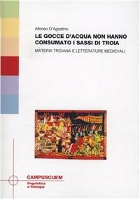 Le gocce d'acqua non hanno consumato i sassi di Troia. Materia troinana e letterature medievali - Alfonso D'Agostino - copertina