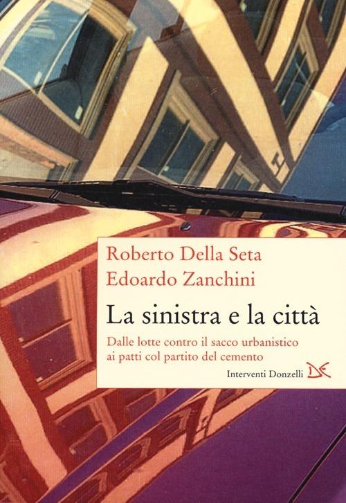 La sinistra e la città. Dalle lotte contro il sacco urbanistico ai patti col partito del cemento - Roberto Della Seta,Edoardo Zanchini - copertina