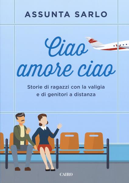 Ciao amore ciao. Storie di ragazzi con la valigia e di genitori a distanza - Assunta Sarlo - copertina